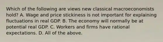 Which of the following are views new classical macroeconomists​ hold? A. Wage and price stickiness is not important for explaining fluctuations in real GDP. B. The economy will normally be at potential real GDP. C. Workers and firms have rational expectations. D. All of the above.