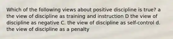 Which of the following views about positive discipline is true? a the view of discipline as training and instruction D the view of discipline as negative C. the view of discipline as self-control d. the view of discipline as a penalty