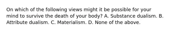 On which of the following views might it be possible for your mind to survive the death of your body? A. Substance dualism. B. Attribute dualism. C. Materialism. D. None of the above.