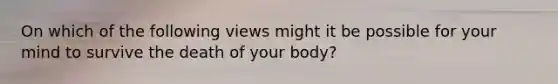 On which of the following views might it be possible for your mind to survive the death of your body?