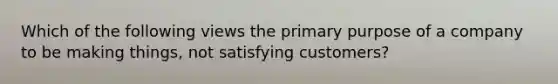 Which of the following views the primary purpose of a company to be making​ things, not satisfying​ customers?