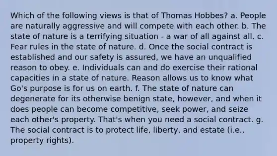 Which of the following views is that of Thomas Hobbes? a. People are naturally aggressive and will compete with each other. b. The state of nature is a terrifying situation - a war of all against all. c. Fear rules in the state of nature. d. Once the social contract is established and our safety is assured, we have an unqualified reason to obey. e. Individuals can and do exercise their rational capacities in a state of nature. Reason allows us to know what Go's purpose is for us on earth. f. The state of nature can degenerate for its otherwise benign state, however, and when it does people can become competitive, seek power, and seize each other's property. That's when you need a social contract. g. The social contract is to protect life, liberty, and estate (i.e., property rights).