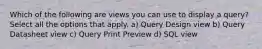 Which of the following are views you can use to display a query? Select all the options that apply. a) Query Design view b) Query Datasheet view c) Query Print Preview d) SQL view