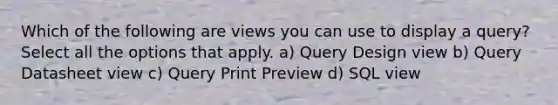 Which of the following are views you can use to display a query? Select all the options that apply. a) Query Design view b) Query Datasheet view c) Query Print Preview d) SQL view