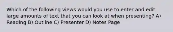 Which of the following views would you use to enter and edit large amounts of text that you can look at when presenting? A) Reading B) Outline C) Presenter D) Notes Page