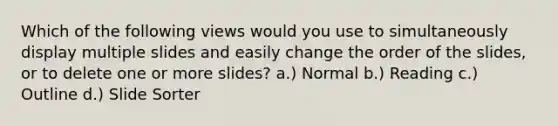 Which of the following views would you use to simultaneously display multiple slides and easily change the order of the slides, or to delete one or more slides? a.) Normal b.) Reading c.) Outline d.) Slide Sorter