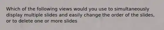 Which of the following views would you use to simultaneously display multiple slides and easily change the order of the slides, or to delete one or more slides