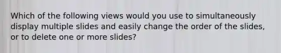 Which of the following views would you use to simultaneously display multiple slides and easily change the order of the slides, or to delete one or more slides?