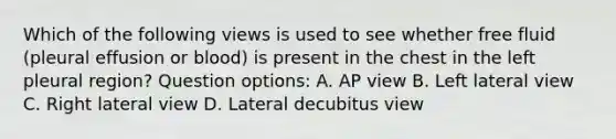 Which of the following views is used to see whether free fluid (pleural effusion or blood) is present in the chest in the left pleural region? Question options: A. AP view B. Left lateral view C. Right lateral view D. Lateral decubitus view