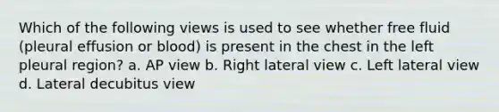 Which of the following views is used to see whether free fluid (pleural effusion or blood) is present in the chest in the left pleural region? a. AP view b. Right lateral view c. Left lateral view d. Lateral decubitus view