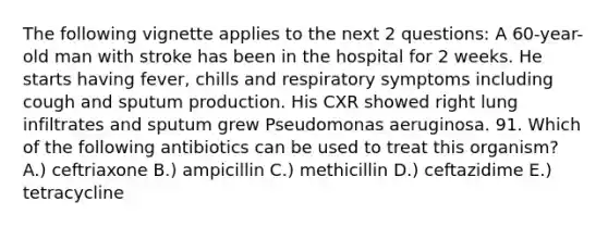 The following vignette applies to the next 2 questions: A 60-year-old man with stroke has been in the hospital for 2 weeks. He starts having fever, chills and respiratory symptoms including cough and sputum production. His CXR showed right lung infiltrates and sputum grew Pseudomonas aeruginosa. 91. Which of the following antibiotics can be used to treat this organism? A.) ceftriaxone B.) ampicillin C.) methicillin D.) ceftazidime E.) tetracycline