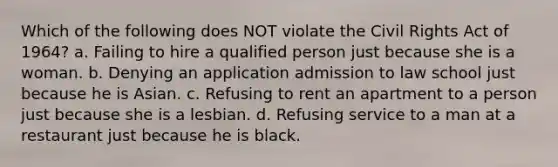 Which of the following does NOT violate the Civil Rights Act of 1964? a. Failing to hire a qualified person just because she is a woman. b. Denying an application admission to law school just because he is Asian. c. Refusing to rent an apartment to a person just because she is a lesbian. d. Refusing service to a man at a restaurant just because he is black.