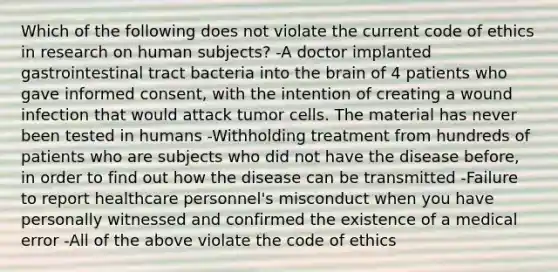 Which of the following does not violate the current code of ethics in research on human subjects? -A doctor implanted gastrointestinal tract bacteria into the brain of 4 patients who gave informed consent, with the intention of creating a wound infection that would attack tumor cells. The material has never been tested in humans -Withholding treatment from hundreds of patients who are subjects who did not have the disease before, in order to find out how the disease can be transmitted -Failure to report healthcare personnel's misconduct when you have personally witnessed and confirmed the existence of a medical error -All of the above violate the code of ethics