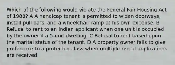 Which of the following would violate the Federal Fair Housing Act of 1988? A A handicap tenant is permitted to widen doorways, install pull bars, and a wheelchair ramp at his own expense. B Refusal to rent to an Indian applicant when one unit is occupied by the owner if a 5-unit dwelling. C Refusal to rent based upon the marital status of the tenant. D A property owner fails to give preference to a protected class when multiple rental applications are received.