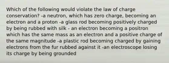 Which of the following would violate the law of charge conservation? -a neutron, which has zero charge, becoming an electron and a proton -a glass rod becoming positively charged by being rubbed with silk - an electron becoming a positron which has the same mass as an electron and a positive charge of the same magnitude -a plastic rod becoming charged by gaining electrons from the fur rubbed against it -an electroscope losing its charge by being grounded