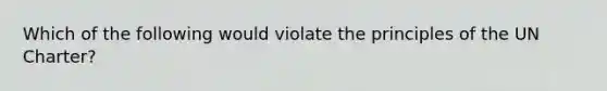 Which of the following would violate the principles of the UN Charter?