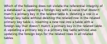 Which of the following does not violate the referential integrity of a database? a. updating a foreign key with a value that doesn't match a primary key in the related table b. deleting a row in a foreign key table without deleting the related row in the related primary key table c. inserting a new row into a table with a foreign key that doesn't match a primary key in the related table d. updating a primary key in a primary key table without also updating the foreign keys for the related rows in all related tables