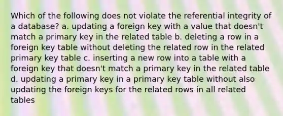 Which of the following does not violate the referential integrity of a database? a. updating a foreign key with a value that doesn't match a primary key in the related table b. deleting a row in a foreign key table without deleting the related row in the related primary key table c. inserting a new row into a table with a foreign key that doesn't match a primary key in the related table d. updating a primary key in a primary key table without also updating the foreign keys for the related rows in all related tables