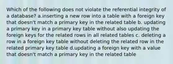 Which of the following does not violate the referential integrity of a database? a.inserting a new row into a table with a foreign key that doesn't match a primary key in the related table b. updating a primary key in a primary key table without also updating the foreign keys for the related rows in all related tables c. deleting a row in a foreign key table without deleting the related row in the related primary key table d.updating a foreign key with a value that doesn't match a primary key in the related table