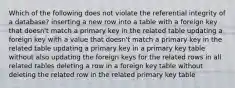 Which of the following does not violate the referential integrity of a database? inserting a new row into a table with a foreign key that doesn't match a primary key in the related table updating a foreign key with a value that doesn't match a primary key in the related table updating a primary key in a primary key table without also updating the foreign keys for the related rows in all related tables deleting a row in a foreign key table without deleting the related row in the related primary key table