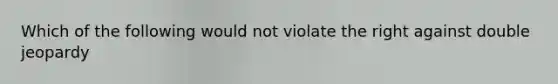 Which of the following would not violate the right against double jeopardy