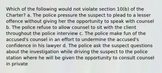 Which of the following would not violate section 10(b) of the Charter? a. The police pressure the suspect to plead to a lesser offence without giving her the opportunity to speak with counsel b. The police refuse to allow counsel to sit with the client throughout the police interview c. The police make fun of the accused's counsel in an effort to undermine the accused's confidence in his lawyer d. The police ask the suspect questions about the investigation while driving the suspect to the police station where he will be given the opportunity to consult counsel in private