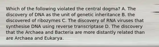 Which of the following violated the central dogma? A. The discovery of DNA as the unit of genetic inheritance B. the discovered of ribozymes C. The discovery of RNA viruses that synthesise DNA using reverse transcriptase D. The discovery that the Archaea and Bacteria are more distantly related than are Archaea and Eukarya.