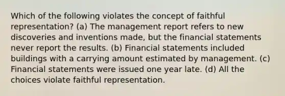 Which of the following violates the concept of faithful representation? (a) The management report refers to new discoveries and inventions made, but the financial statements never report the results. (b) Financial statements included buildings with a carrying amount estimated by management. (c) Financial statements were issued one year late. (d) All the choices violate faithful representation.