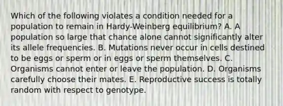 Which of the following violates a condition needed for a population to remain in Hardy-Weinberg equilibrium? A. A population so large that chance alone cannot significantly alter its allele frequencies. B. Mutations never occur in cells destined to be eggs or sperm or in eggs or sperm themselves. C. Organisms cannot enter or leave the population. D. Organisms carefully choose their mates. E. Reproductive success is totally random with respect to genotype.