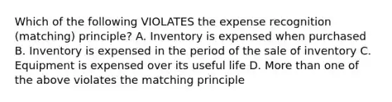 Which of the following VIOLATES the expense recognition (matching) principle? A. Inventory is expensed when purchased B. Inventory is expensed in the period of the sale of inventory C. Equipment is expensed over its useful life D. More than one of the above violates the matching principle