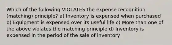 Which of the following VIOLATES the expense recognition (matching) principle? a) Inventory is expensed when purchased b) Equipment is expensed over its useful life c) More than one of the above violates the matching principle d) Inventory is expensed in the period of the sale of inventory