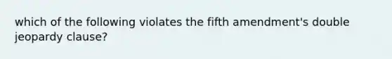 which of the following violates the fifth amendment's double jeopardy clause?