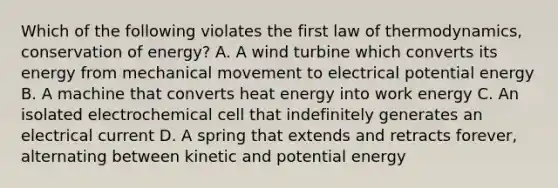 Which of the following violates the first law of thermodynamics, conservation of energy? A. A wind turbine which converts its energy from mechanical movement to electrical potential energy B. A machine that converts heat energy into work energy C. An isolated electrochemical cell that indefinitely generates an electrical current D. A spring that extends and retracts forever, alternating between kinetic and potential energy