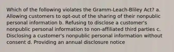 Which of the following violates the Gramm-Leach-Bliley Act? a. Allowing customers to opt-out of the sharing of their nonpublic personal information b. Refusing to disclose a customer's nonpublic personal information to non-affiliated third parties c. Disclosing a customer's nonpublic personal information without consent d. Providing an annual disclosure notice