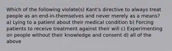 Which of the following violate(s) Kant's directive to always treat people as an end-in-themselves and never merely as a means? a) Lying to a patient about their medical condition b) Forcing patients to receive treatment against their will c) Experimenting on people without their knowledge and consent d) all of the above