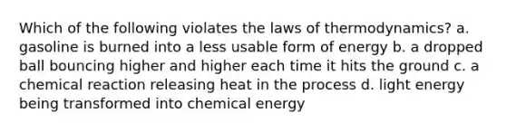 Which of the following violates <a href='https://www.questionai.com/knowledge/kkKQvdNM2e-the-laws-of-thermodynamics' class='anchor-knowledge'>the laws of thermodynamics</a>? a. gasoline is burned into a less usable form of energy b. a dropped ball bouncing higher and higher each time it hits the ground c. a chemical reaction releasing heat in the process d. light energy being transformed into chemical energy