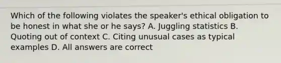 Which of the following violates the speaker's ethical obligation to be honest in what she or he says? A. Juggling statistics B. Quoting out of context C. Citing unusual cases as typical examples D. All answers are correct