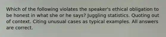 Which of the following violates the speaker's ethical obligation to be honest in what she or he says? Juggling statistics. Quoting out of context. Citing unusual cases as typical examples. All answers are correct.