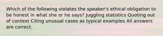 Which of the following violates the speaker's ethical obligation to be honest in what she or he says? Juggling statistics Quoting out of context Citing unusual cases as typical examples All answers are correct.