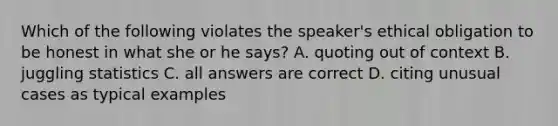 Which of the following violates the speaker's ethical obligation to be honest in what she or he says? A. quoting out of context B. juggling statistics C. all answers are correct D. citing unusual cases as typical examples