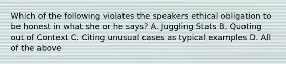 Which of the following violates the speakers ethical obligation to be honest in what she or he says? A. Juggling Stats B. Quoting out of Context C. Citing unusual cases as typical examples D. All of the above