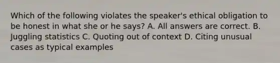 Which of the following violates the speaker's ethical obligation to be honest in what she or he says? A. All answers are correct. B. Juggling statistics C. Quoting out of context D. Citing unusual cases as typical examples