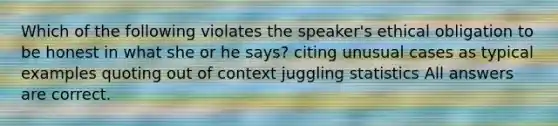 Which of the following violates the speaker's ethical obligation to be honest in what she or he says? citing unusual cases as typical examples quoting out of context juggling statistics All answers are correct.