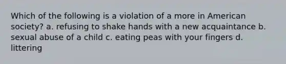 Which of the following is a violation of a more in American society? a. refusing to shake hands with a new acquaintance b. sexual abuse of a child c. eating peas with your fingers d. littering