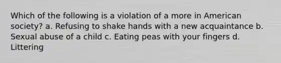 Which of the following is a violation of a more in American society? a. Refusing to shake hands with a new acquaintance b. Sexual abuse of a child c. Eating peas with your fingers d. Littering