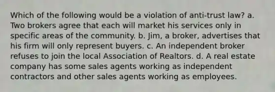 Which of the following would be a violation of anti-trust law? a. Two brokers agree that each will market his services only in specific areas of the community. b. Jim, a broker, advertises that his firm will only represent buyers. c. An independent broker refuses to join the local Association of Realtors. d. A real estate company has some sales agents working as independent contractors and other sales agents working as employees.