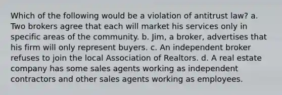 Which of the following would be a violation of antitrust law? a. Two brokers agree that each will market his services only in specific areas of the community. b. Jim, a broker, advertises that his firm will only represent buyers. c. An independent broker refuses to join the local Association of Realtors. d. A real estate company has some sales agents working as independent contractors and other sales agents working as employees.