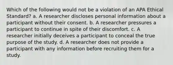 Which of the following would not be a violation of an APA Ethical Standard? a. A researcher discloses personal information about a participant without their consent. b. A researcher pressures a participant to continue in spite of their discomfort. c. A researcher initially deceives a participant to conceal the true purpose of the study. d. A researcher does not provide a participant with any information before recruiting them for a study.