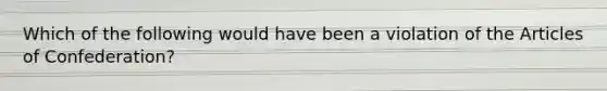 Which of the following would have been a violation of the Articles of Confederation?