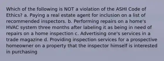 Which of the following is NOT a violation of the ASHI Code of Ethics? a. Paying a real estate agent for inclusion on a list of recommended inspectors. b. Performing repairs on a home's HVAC system three months after labeling it as being in need of repairs on a home inspection c. Advertising one's services in a trade magazine d. Providing inspection services for a prospective homeowner on a property that the inspector himself is interested in purchasing